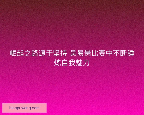 崛起之路源于坚持 吴易昺比赛中不断锤炼自我魅力 崛起之路源于坚持 吴易昺比赛中不断锤炼自我魅力