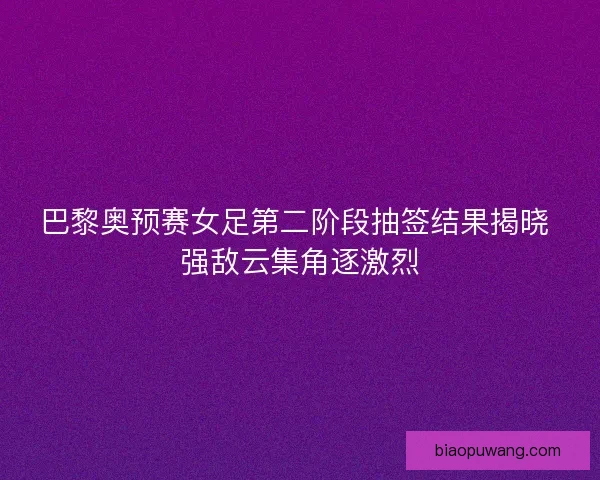 巴黎奥预赛女足第二阶段抽签结果揭晓 强敌云集角逐激烈 巴黎奥预赛女足第二阶段抽签结果揭晓 强敌云集角逐激烈