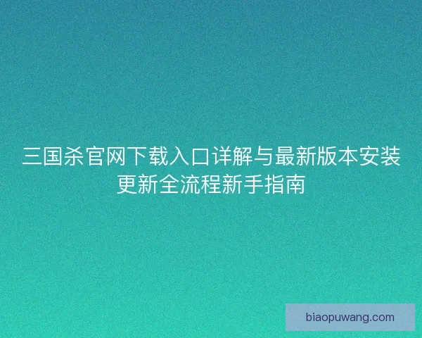 三国杀官网下载入口详解与最新版本安装更新全流程新手指南