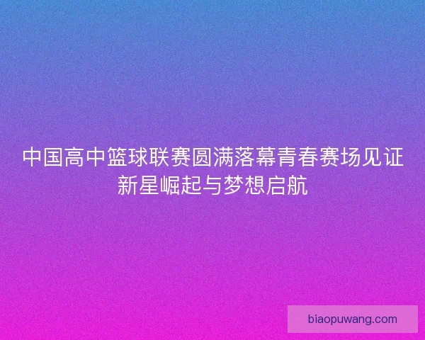 中国高中篮球联赛圆满落幕青春赛场见证新星崛起与梦想启航