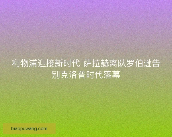 利物浦迎接新时代 萨拉赫离队罗伯逊告别克洛普时代落幕