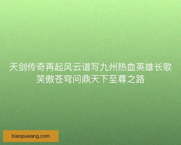 天剑传奇再起风云谱写九州热血英雄长歌笑傲苍穹问鼎天下至尊之路