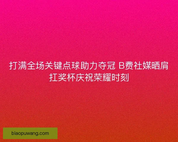 打满全场关键点球助力夺冠 B费社媒晒肩扛奖杯庆祝荣耀时刻