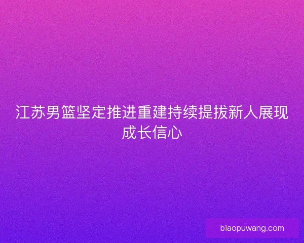 江苏男篮坚定推进重建持续提拔新人展现成长信心