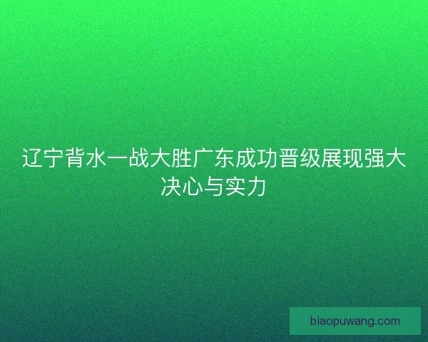 辽宁背水一战大胜广东成功晋级展现强大决心与实力
